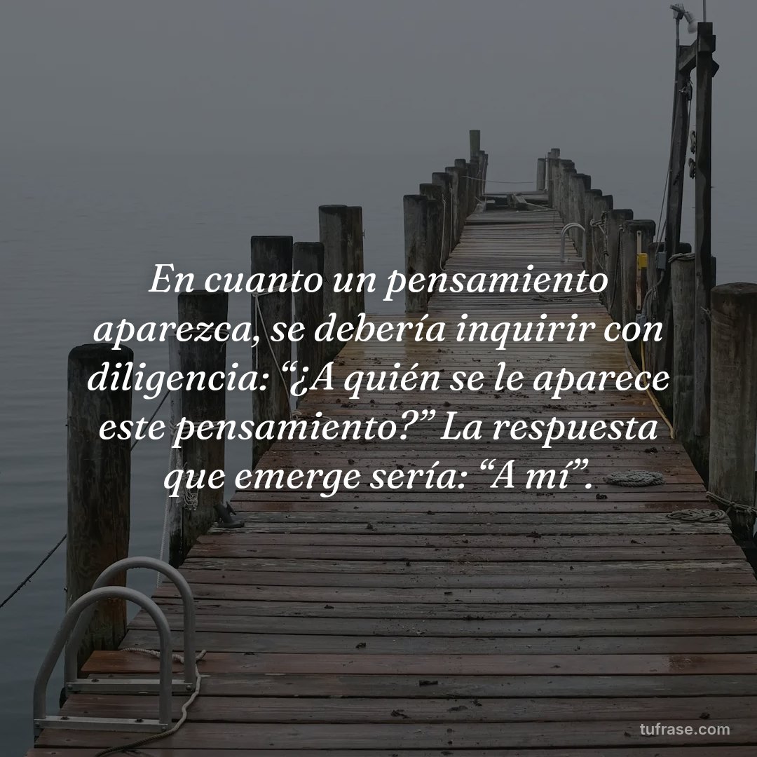 En cuanto un pensamiento apa­rezca, se debería inquirir con diligencia: “¿A quién se le aparece este pensamiento?” La respuesta que emerge sería: “A mí”.