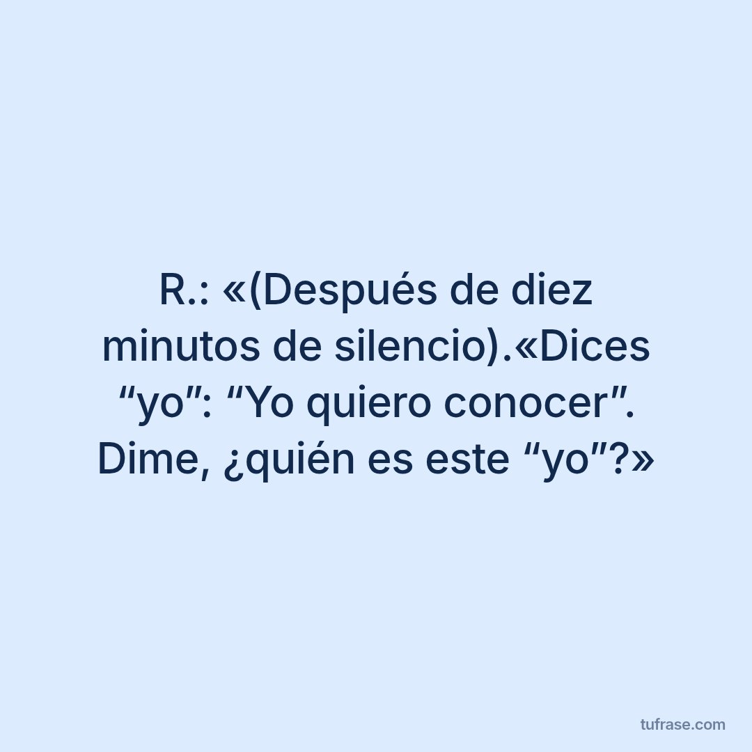 R.: «(Después de diez minutos de silencio).«Dices “yo”: “Yo quiero conocer”. Dime, ¿quién es este “yo”?»