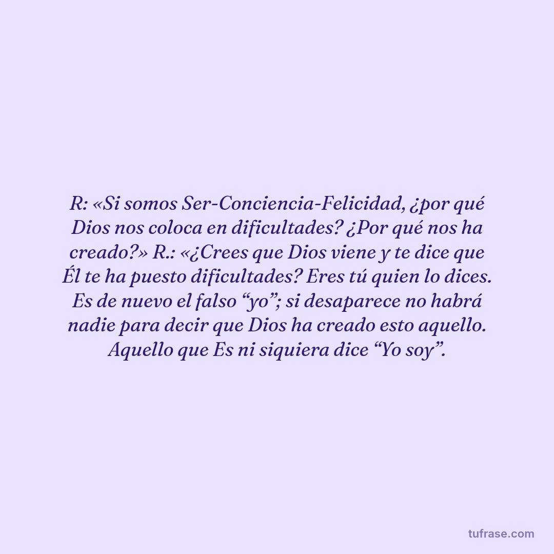 R: «Si somos Ser-Conciencia-Felicidad, ¿por qué Dios nos coloca en dificultades? ¿Por qué nos ha creado?» R.: «¿Crees que Dios viene y te dice que Él te ha puesto dificultades? Eres tú quien lo dices. Es de nuevo el falso “yo”; si desaparece no habrá nadie para decir que Dios ha creado esto aquello. Aquello que Es ni siquiera dice “Yo soy”.