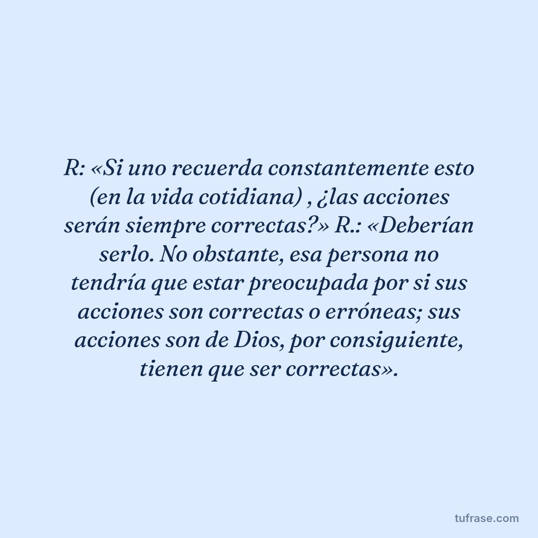 R: «Si uno recuerda constantemente esto (en la vida cotidiana) , ¿las acciones serán siempre correctas?» R.: «Deberían serlo. No obstante, esa persona no tendría que estar preocupada por si sus acciones son correctas o erróneas; sus acciones son de Dios, por consiguiente, tienen que ser correctas».