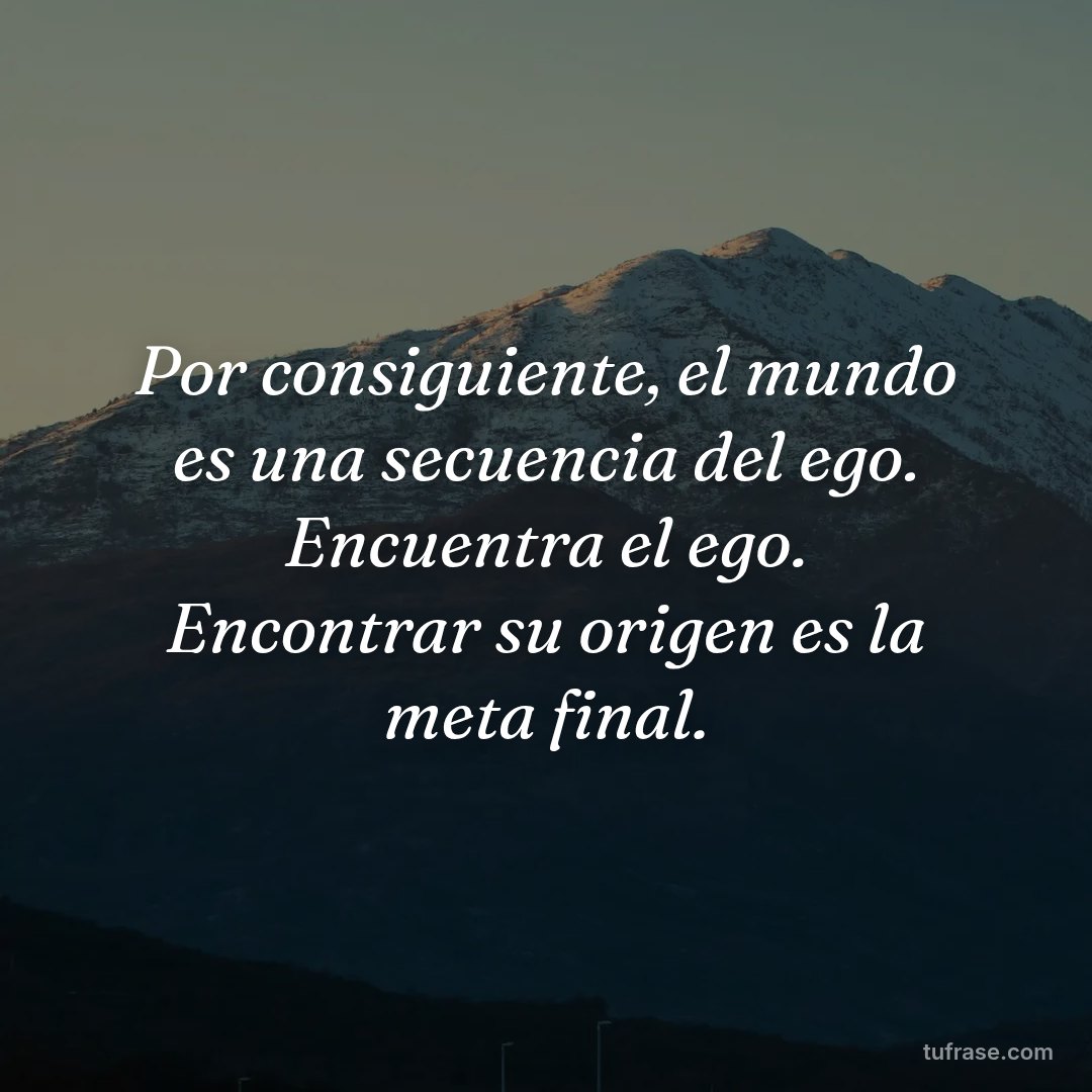 Por consiguiente, el mundo es una secuencia del ego. Encuentra el ego. Encontrar su origen es la meta final.