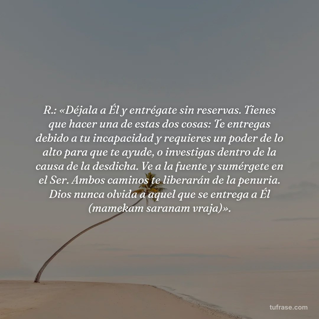R.: «Déjala a Él y entrégate sin reservas. Tienes que hacer una de estas dos cosas: Te entregas debido a tu incapacidad y requieres un poder de lo alto para que te ayude, o investigas dentro de la causa de la desdicha. Ve a la fuente y sumérgete en el Ser. Ambos caminos te liberarán de la penuria. Dios nunca olvida a aquel que se entrega a Él (mamekam saranam vraja)».