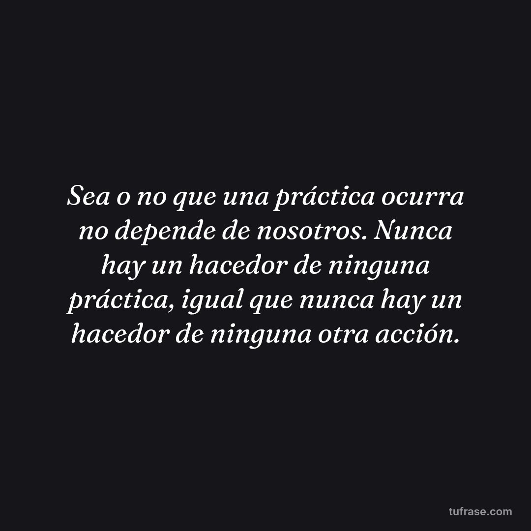 Sea o no que una práctica ocurra no depende de nosotros. Nunca hay un hacedor de ninguna práctica, igual que nunca hay un hacedor de ninguna otra acción.