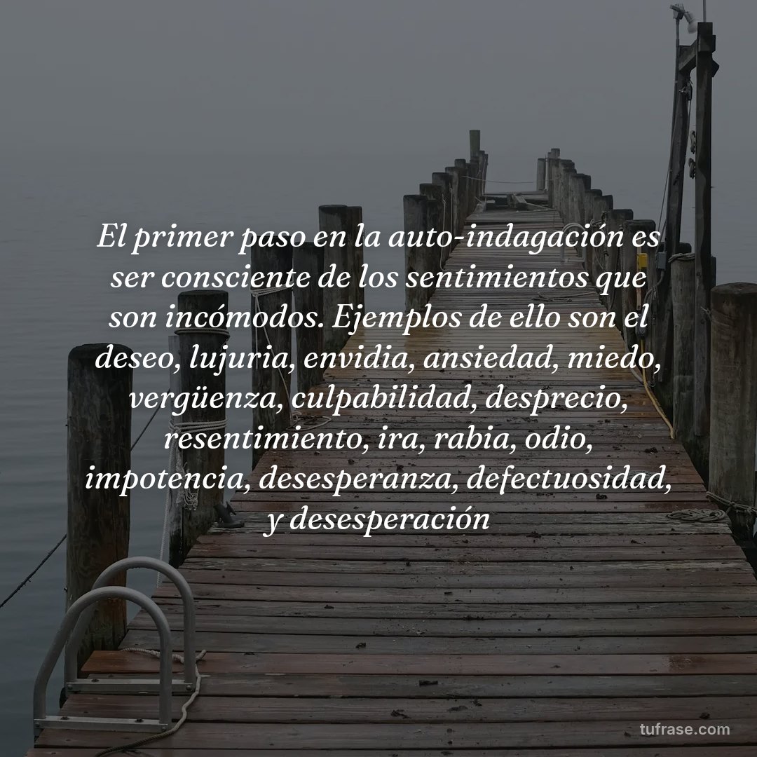 El primer paso en la auto-indagación es ser consciente de los sentimientos que son incómodos. Ejemplos de ello son el deseo, lujuria, envidia, ansiedad, miedo, vergüenza, culpabilidad, desprecio, resentimiento, ira, rabia, odio, impotencia, desesperanza, defectuosidad, y desesperación