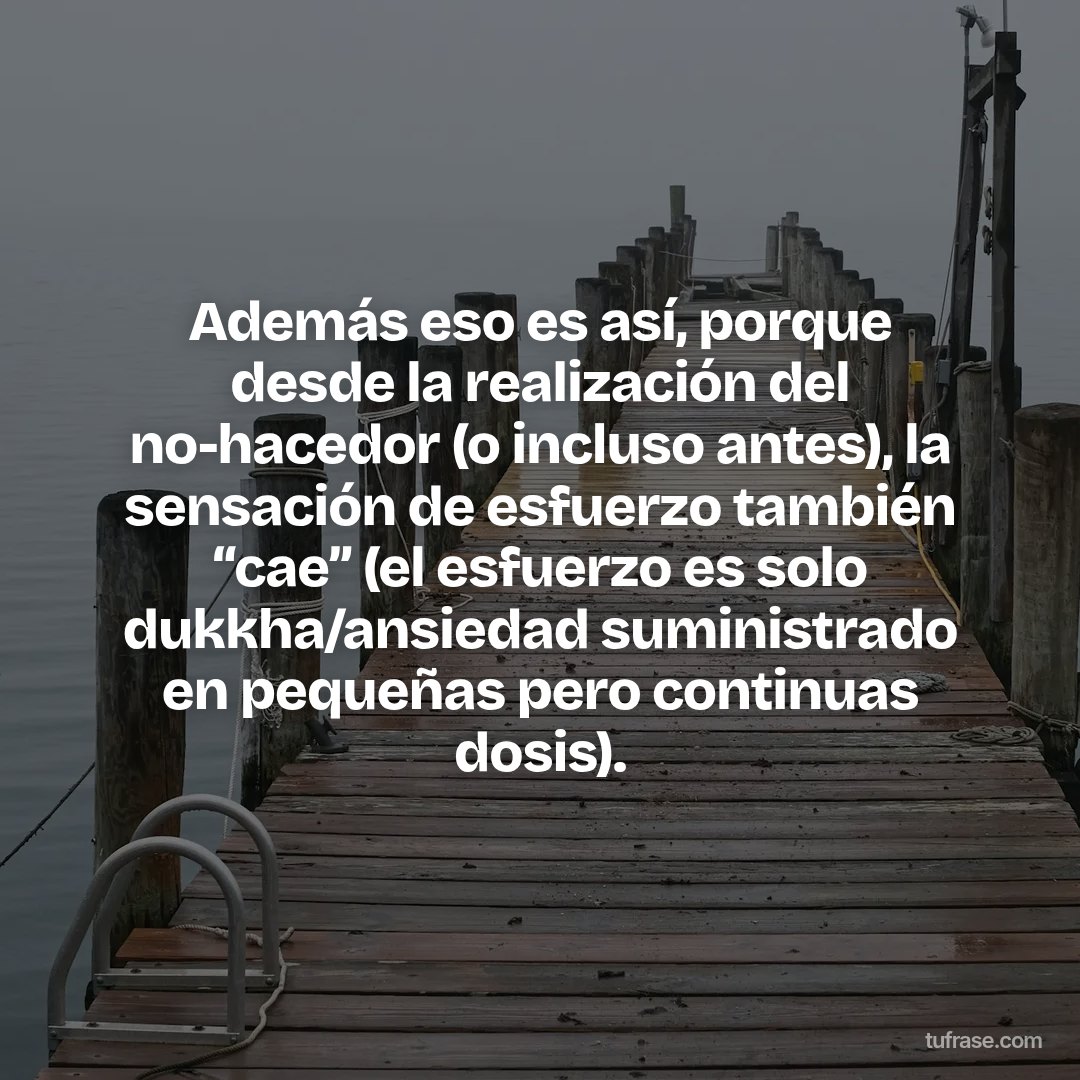 Además eso es así, porque desde la realización del no-hacedor (o incluso antes), la sensación de esfuerzo también “cae” (el esfuerzo es solo dukkha/ansiedad suministrado en pequeñas pero continuas dosis).