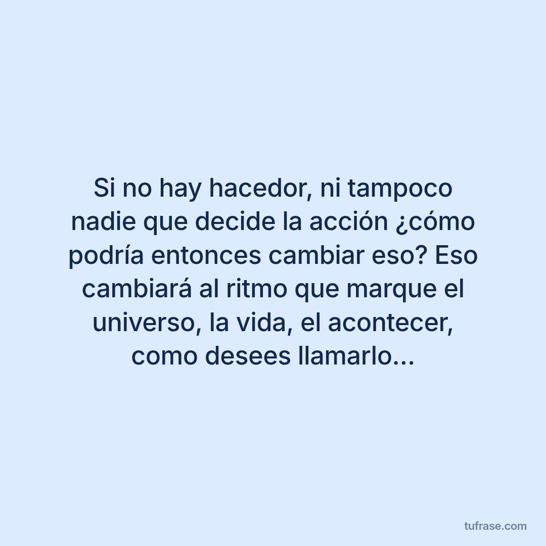 Si no hay hacedor, ni tampoco nadie que decide la acción ¿cómo podría entonces cambiar eso? Eso cambiará al ritmo que marque el universo, la vida, el acontecer, como desees llamarlo…
