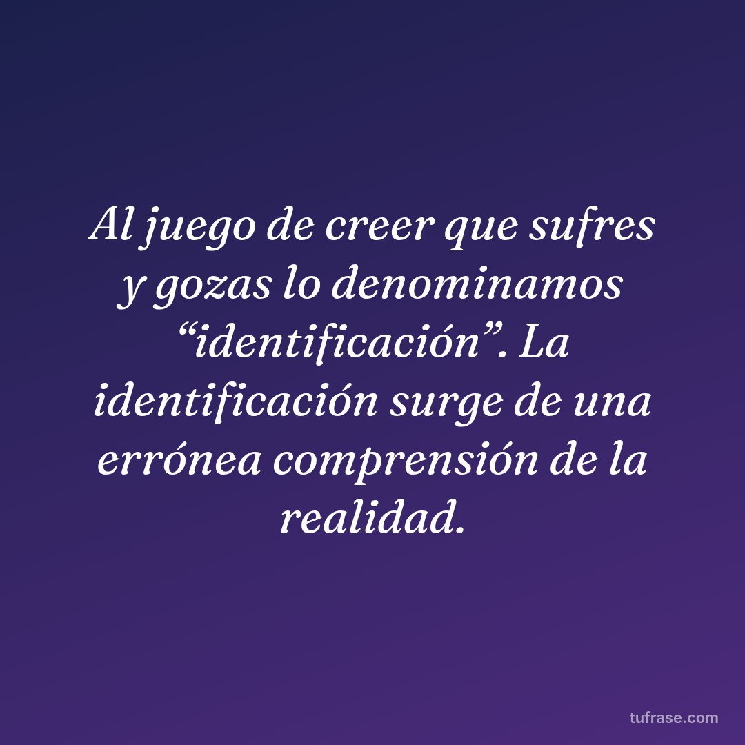 Al juego de creer que sufres y gozas lo denominamos “identificación”. La identificación surge de una errónea comprensión de la realidad.