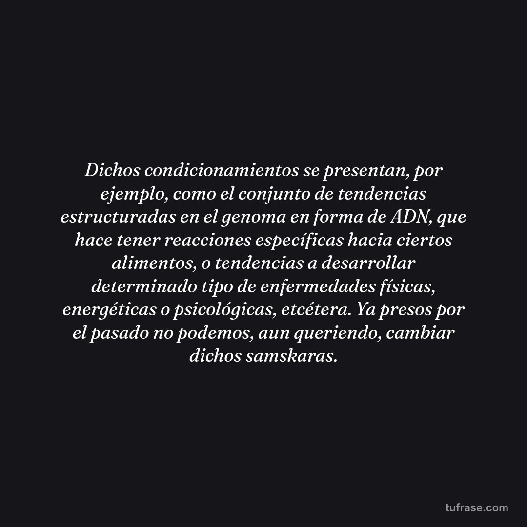 Dichos condicionamientos se presentan, por ejemplo, como el conjunto de tendencias estructuradas en el genoma en forma de ADN, que hace tener reacciones específicas hacia ciertos alimentos, o tendencias a desarrollar determinado tipo de enfermedades físicas, energéticas o psicológicas, etcétera. Ya presos por el pasado no podemos, aun queriendo, cambiar dichos samskaras.