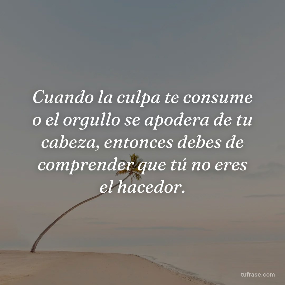 Cuando la culpa te consume o el orgullo se apodera de tu cabeza, entonces debes de comprender que tú no eres el hacedor.