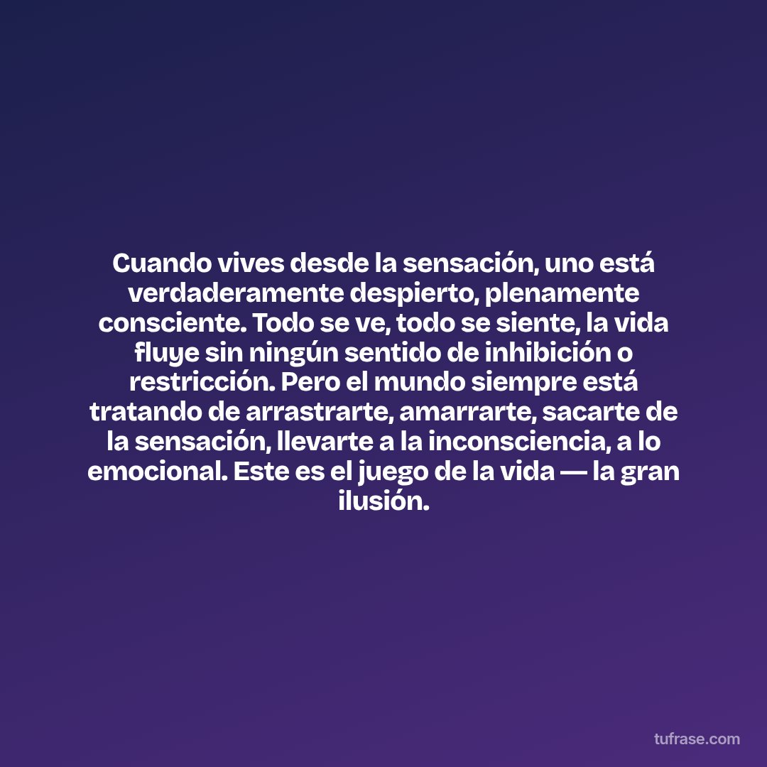 Cuando vives desde la sensación, uno está verdaderamente despierto, plenamente consciente. Todo se ve, todo se siente, la vida fluye sin ningún sentido de inhibición o restricción. Pero el mundo siempre está tratando de arrastrarte, amarrarte, sacarte de la sensación, llevarte a la inconsciencia, a lo emocional. Este es el juego de la vida ― la gran ilusión.