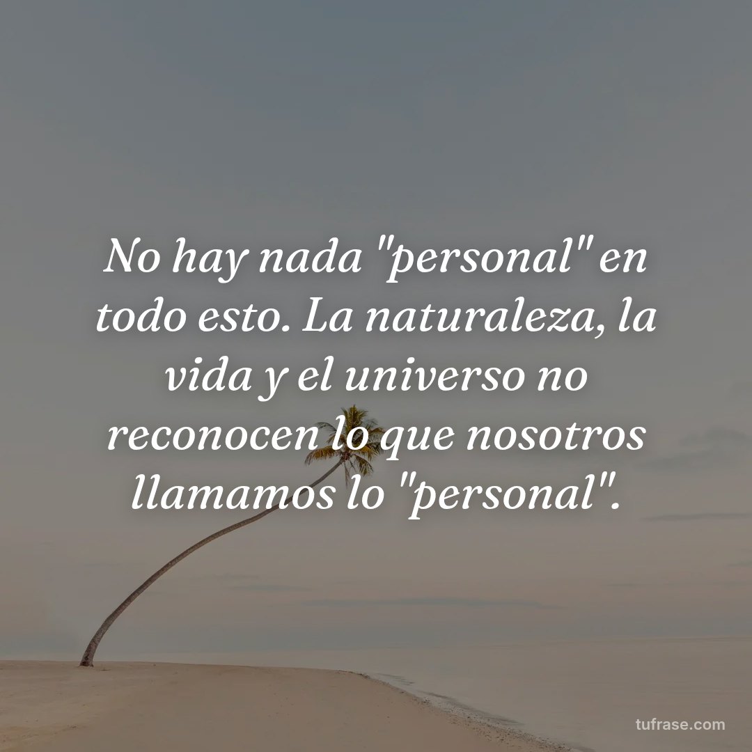No hay nada "personal" en todo esto. La naturaleza, la vida y el universo no reconocen lo que nosotros llamamos lo "personal".