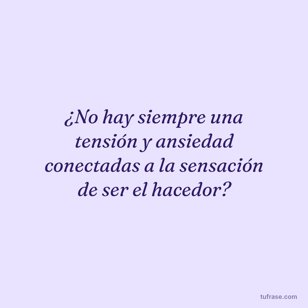 ¿No hay siempre una tensión y ansiedad conectadas a la sensación de ser el hacedor?