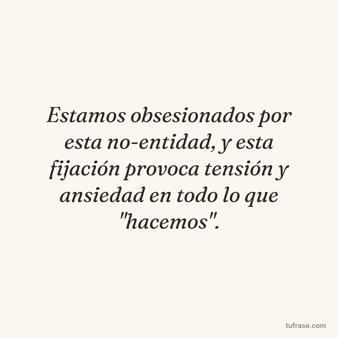 Estamos obsesionados por esta no-entidad, y esta fijación provoca tensión y ansiedad en todo lo que "hacemos".