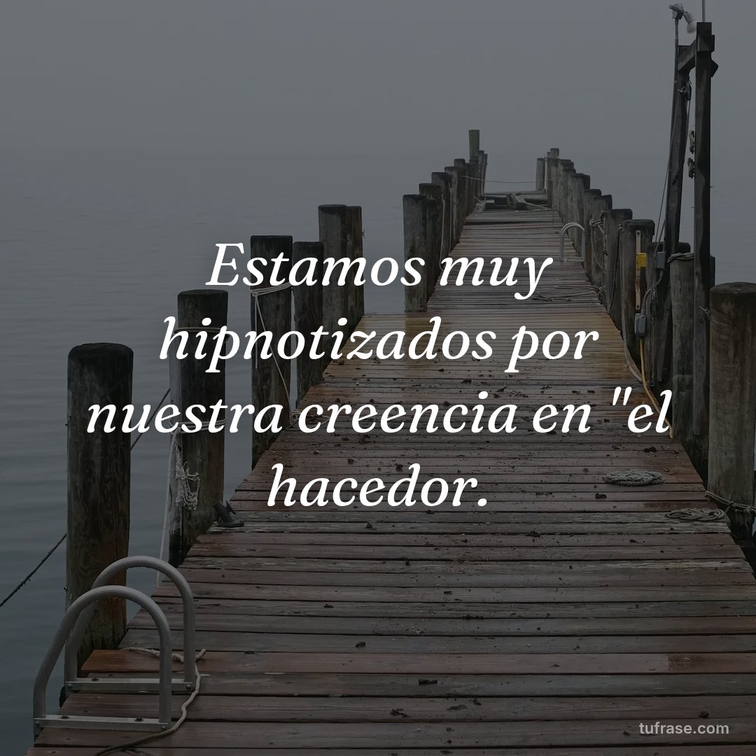 Estamos muy hipnotizados por nuestra creencia en "el hacedor.