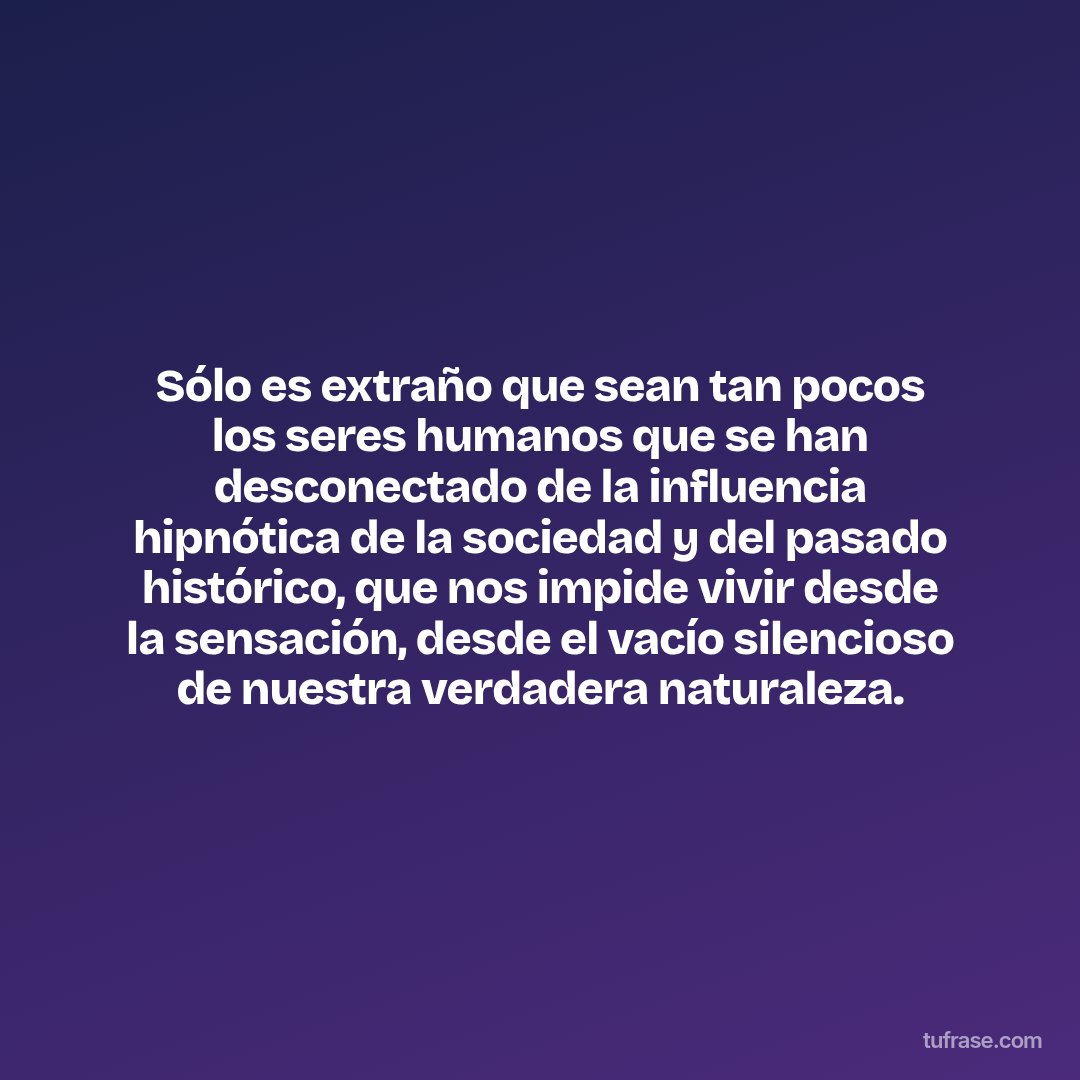 Sólo es extraño que sean tan pocos los seres humanos que se han desconectado de la influencia hipnótica de la sociedad y del pasado histórico, que nos impide vivir desde la sensación, desde el vacío silencioso de nuestra verdadera naturaleza.