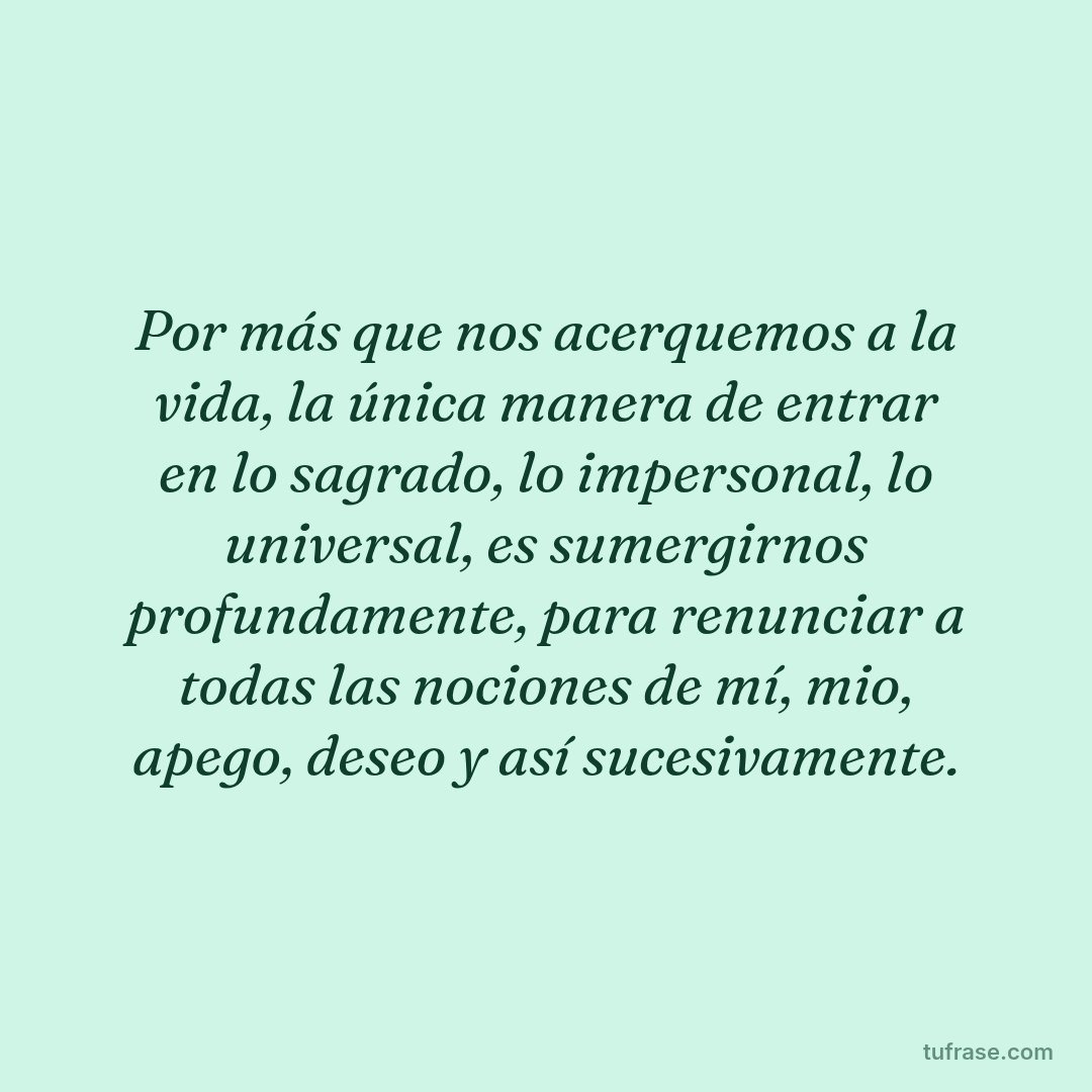Por más que nos acerquemos a la vida, la única manera de entrar en lo sagrado, lo impersonal, lo universal, es sumergirnos profundamente, para renunciar a todas las nociones de mí, mio, apego, deseo y así sucesivamente.