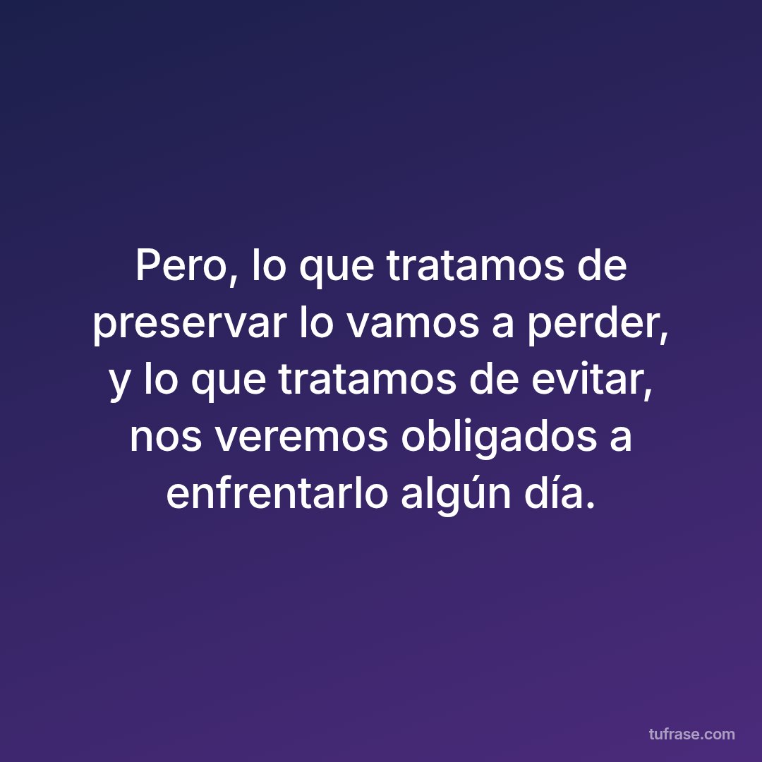 Pero, lo que tratamos de preservar lo vamos a perder, y lo que tratamos de evitar, nos veremos obligados a enfrentarlo algún día.
