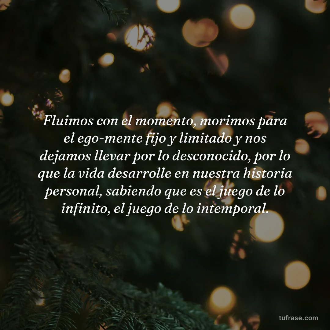 Fluimos con el momento, morimos para el ego-mente fijo y limitado y nos dejamos llevar por lo desconocido, por lo que la vida desarrolle en nuestra historia personal, sabiendo que es el juego de lo infinito, el juego de lo intemporal.