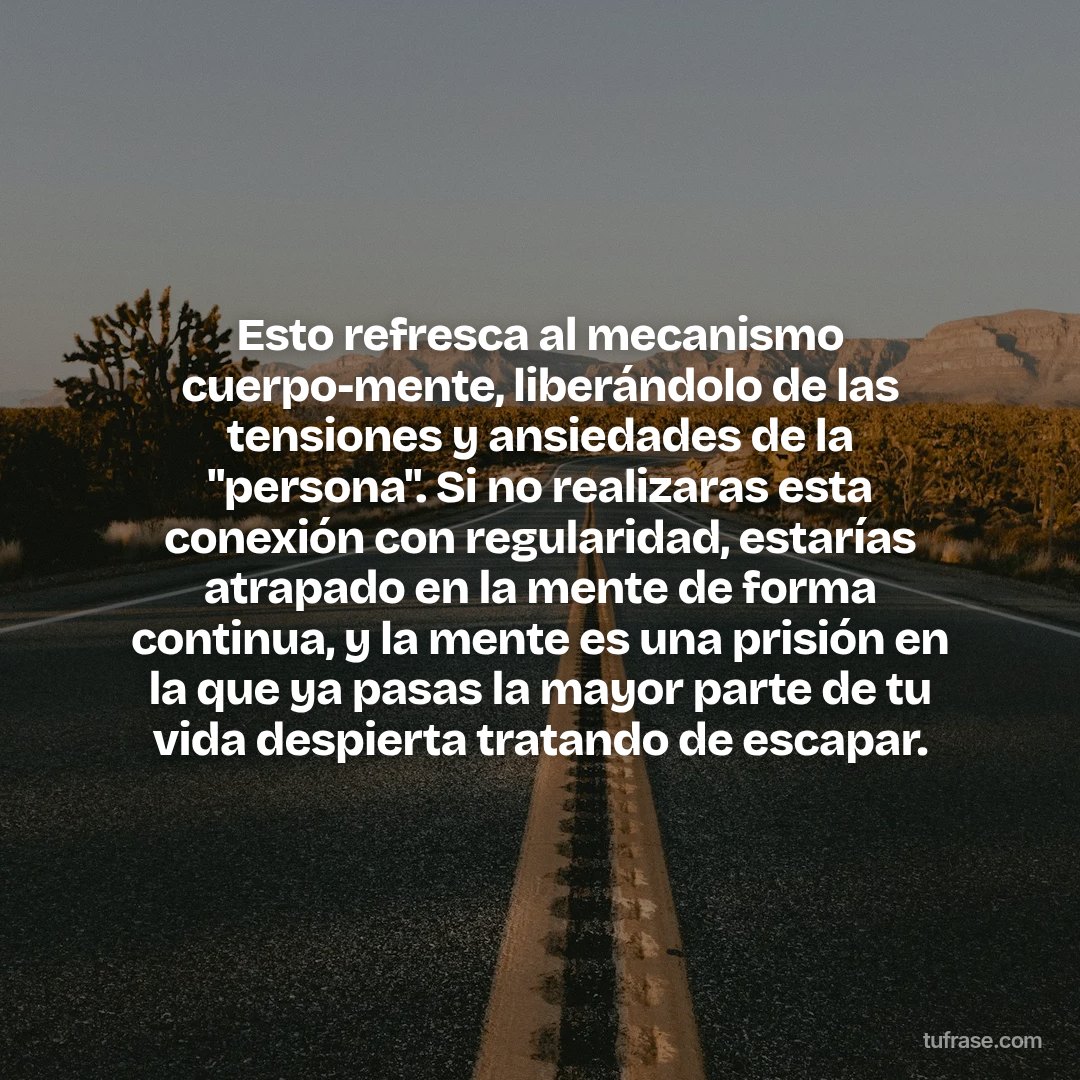 Esto refresca al mecanismo cuerpo-mente, liberándolo de las tensiones y ansiedades de la "persona". Si no realizaras esta conexión con regularidad, estarías atrapado en la mente de forma continua, y la mente es una prisión en la que ya pasas la mayor parte de tu vida despierta tratando de escapar.