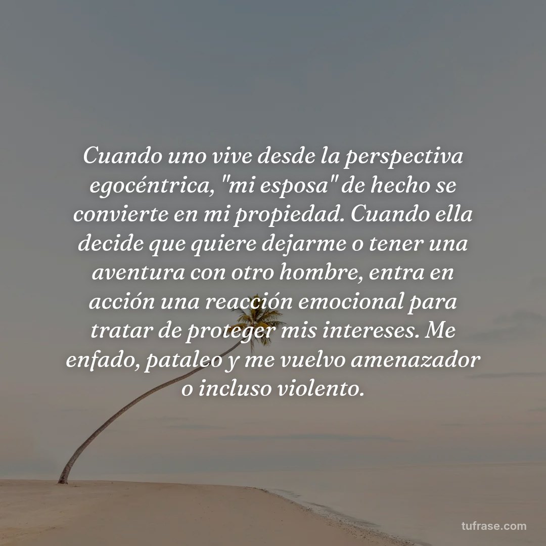 Cuando uno vive desde la perspectiva egocéntrica, "mi esposa" de hecho se convierte en mi propiedad. Cuando ella decide que quiere dejarme o tener una aventura con otro hombre, entra en acción una reacción emocional para tratar de proteger mis intereses. Me enfado, pataleo y me vuelvo amenazador o incluso violento.