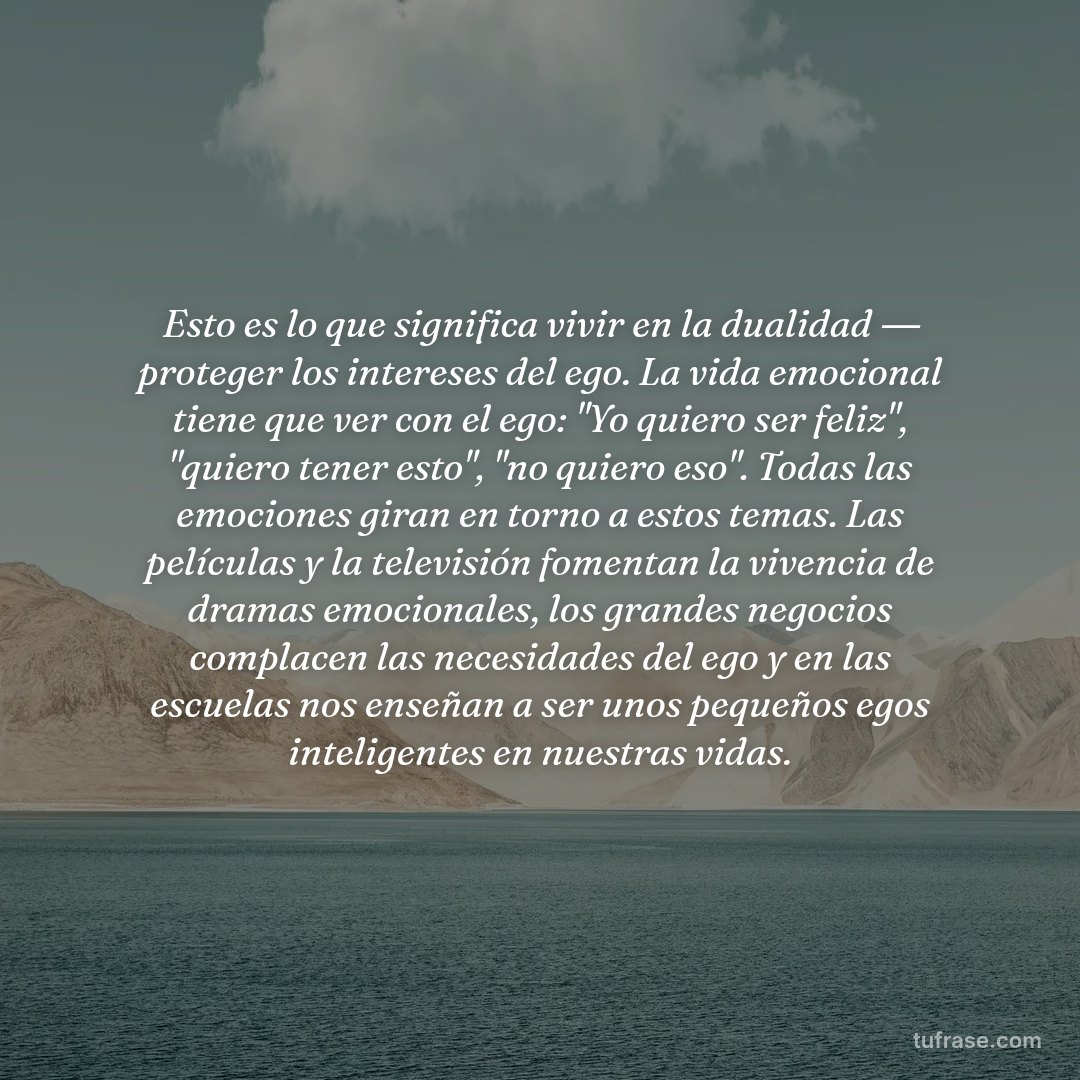 Esto es lo que significa vivir en la dualidad ― proteger los intereses del ego. La vida emocional tiene que ver con el ego: "Yo quiero ser feliz", "quiero tener esto", "no quiero eso". Todas las emociones giran en torno a estos temas. Las películas y la televisión fomentan la vivencia de dramas emocionales, los grandes negocios complacen las necesidades del ego y en las escuelas nos enseñan a ser unos pequeños egos inteligentes en nuestras vidas.