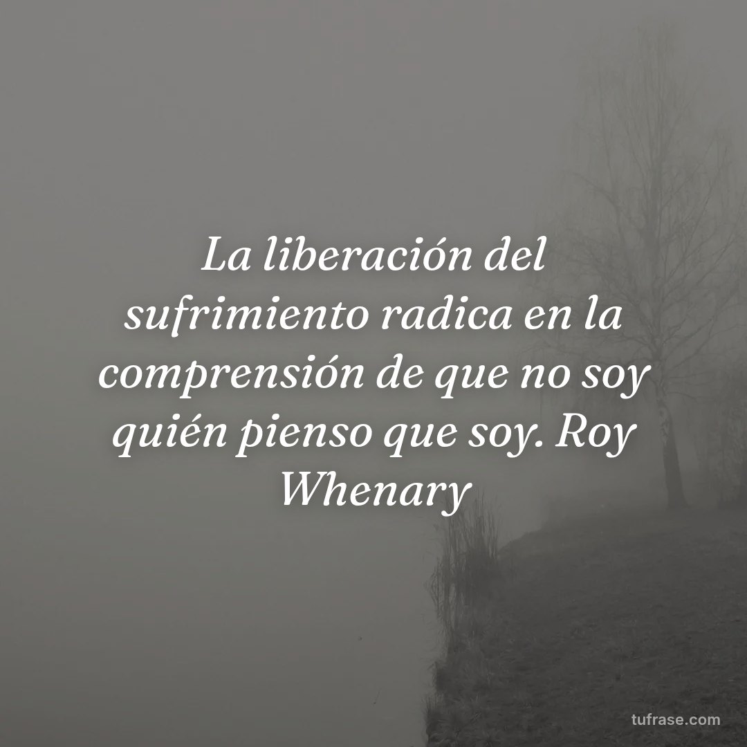 La liberación del sufrimiento radica en la comprensión de que no soy quién pienso que soy. Roy Whenary