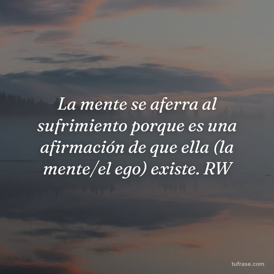La mente se aferra al sufrimiento porque es una afirmación de que ella (la mente/el ego) existe. RW
