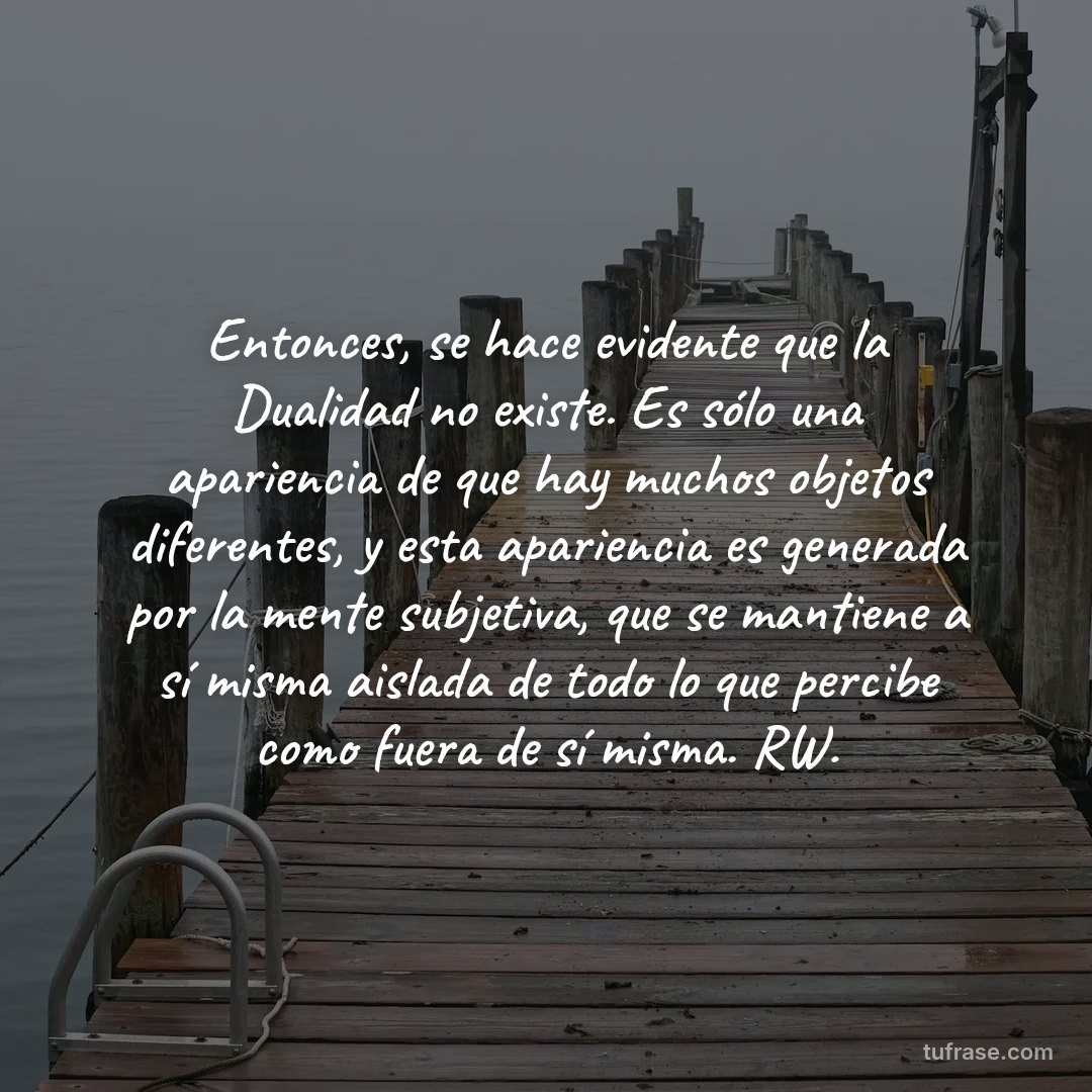 Entonces, se hace evidente que la Dualidad no existe. Es sólo una apariencia de que hay muchos objetos diferentes, y esta apariencia es generada por la mente subjetiva, que se mantiene a sí misma aislada de todo lo que percibe como fuera de sí misma. RW.