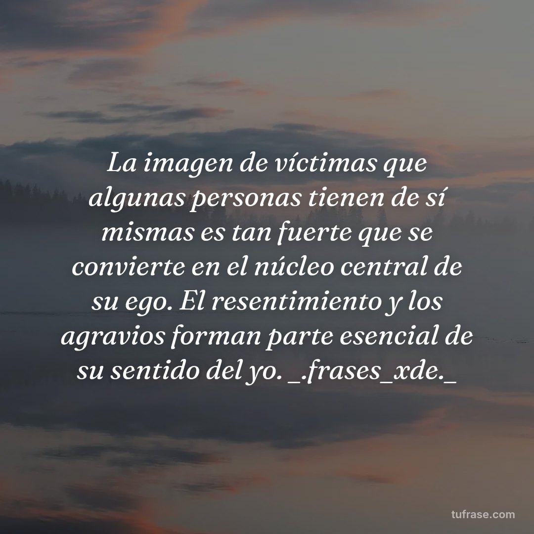 La imagen de víctimas que algunas personas tienen de sí mismas es tan fuerte que se convierte en el núcleo central de su ego. El resentimiento y los agravios forman parte esencial de su sentido del yo. _.frases_xde._