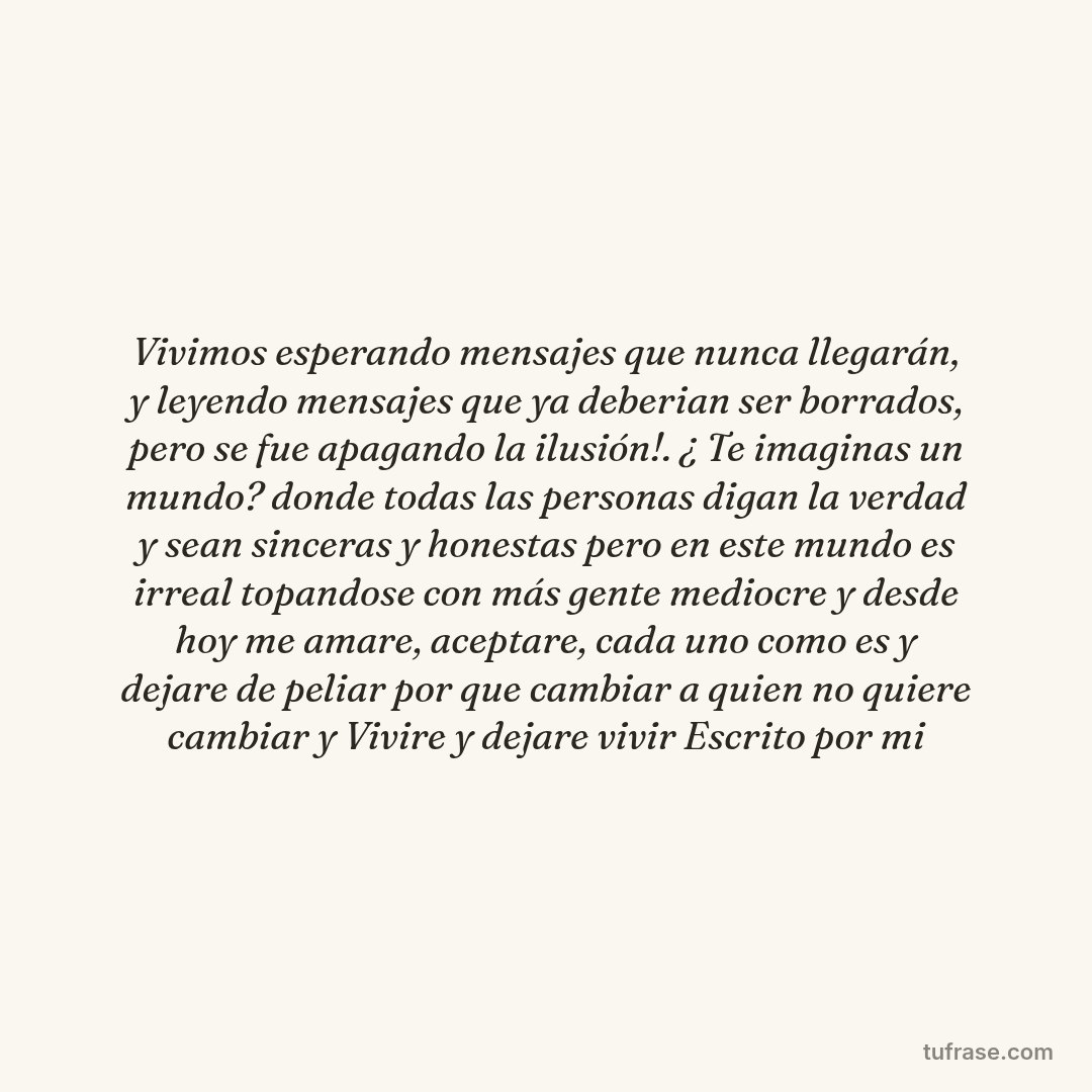 Vivimos esperando mensajes que nunca llegarán, y leyendo mensajes que ya deberian ser borrados, pero se fue apagando la ilusión!. ¿ Te imaginas un mundo? donde todas las personas digan la verdad y sean sinceras y honestas pero en este mundo es irreal topandose con más gente mediocre y desde hoy me amare, aceptare, cada uno como es y dejare de peliar por que cambiar a quien no quiere cambiar y Vivire y dejare vivir Escrito por mi