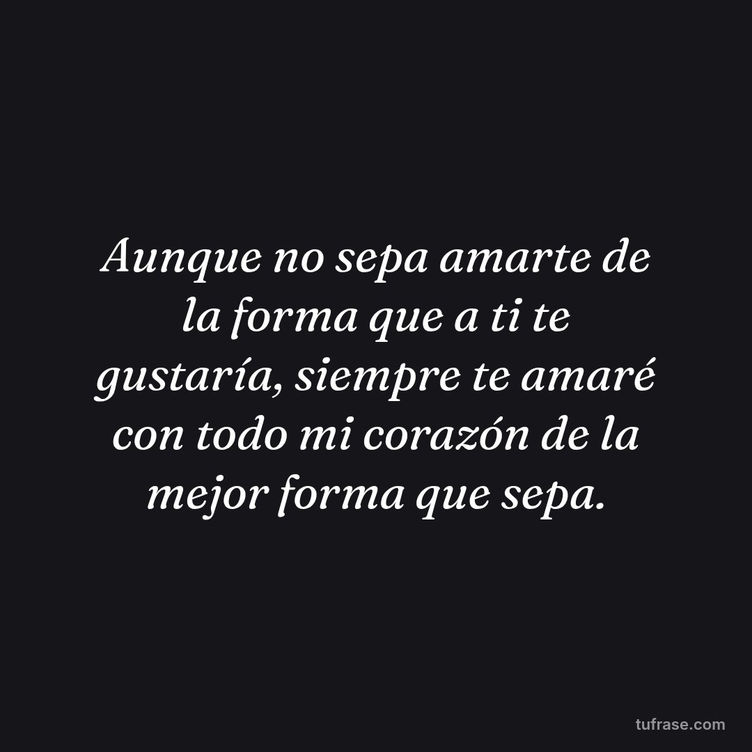 Aunque no sepa amarte de la forma que a ti te gustaría, siempre te amaré con todo mi corazón de la mejor forma que sepa.