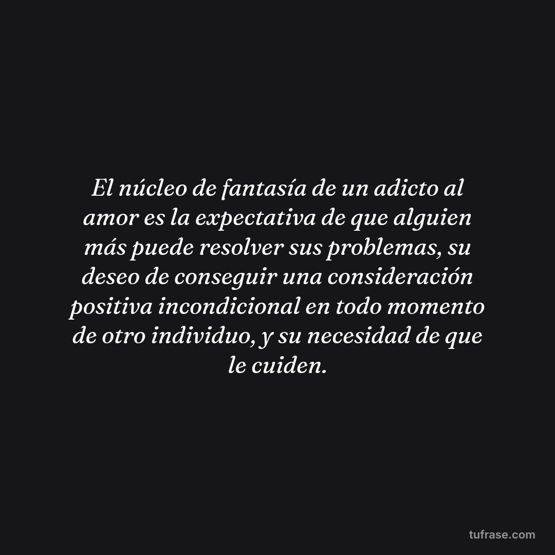 El núcleo de fantasía de un adicto al amor es la expectativa de que alguien más puede resolver sus problemas, su deseo de conseguir una consideración positiva incondicional en todo momento de otro individuo, y su necesidad de que le cuiden.