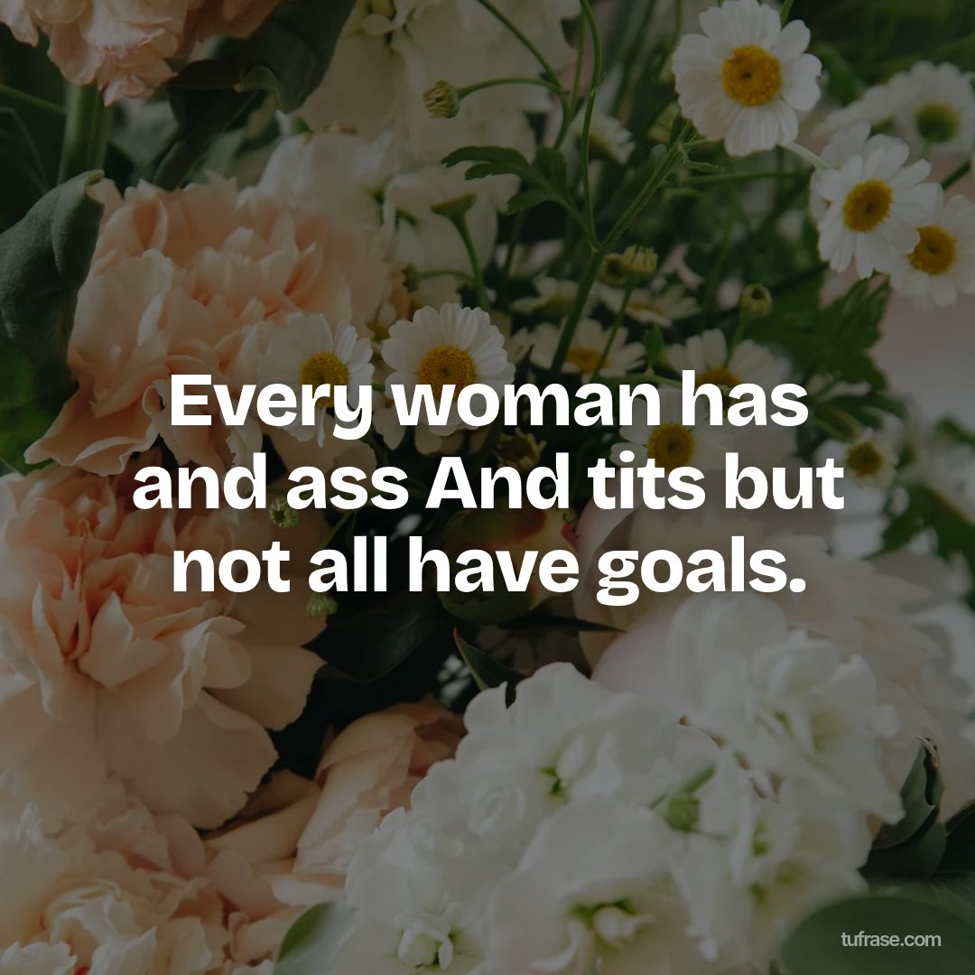 Every woman has and ass And tits but not all have goals.