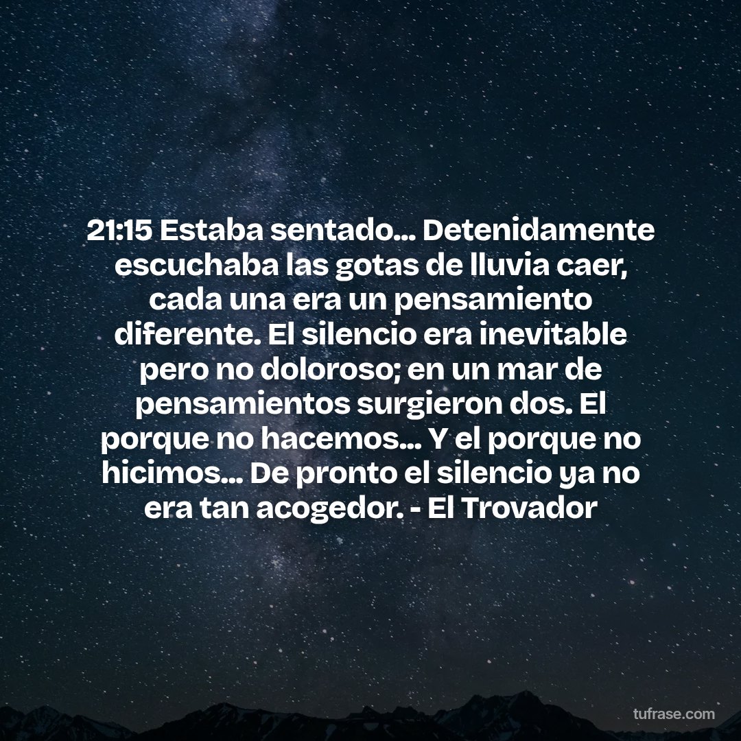 21:15 Estaba sentado... Detenidamente escuchaba las gotas de lluvia caer, cada una era un pensamiento diferente. El silencio era inevitable pero no doloroso; en un mar de pensamientos surgieron dos. El porque no hacemos... Y el porque no hicimos... De pronto el silencio ya no era tan acogedor. - El Trovador