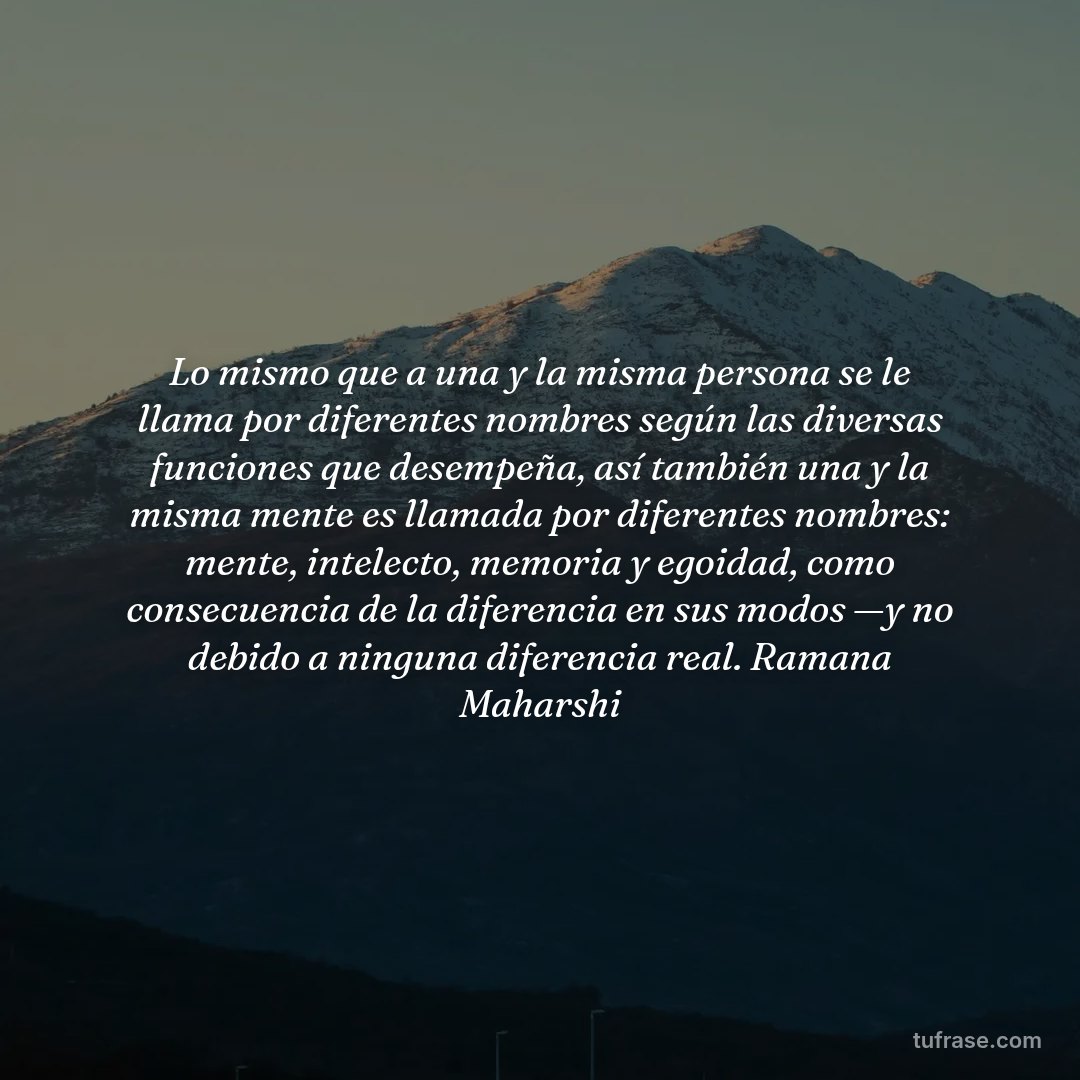 Lo mismo que a una y la misma persona se le llama por diferentes nombres según las diversas funciones que desempeña, así también una y la misma mente es llamada por diferentes nombres: mente, intelecto, memoria y egoidad, como consecuencia de la diferencia en sus modos —y no debido a ninguna diferencia real. Ramana Maharshi