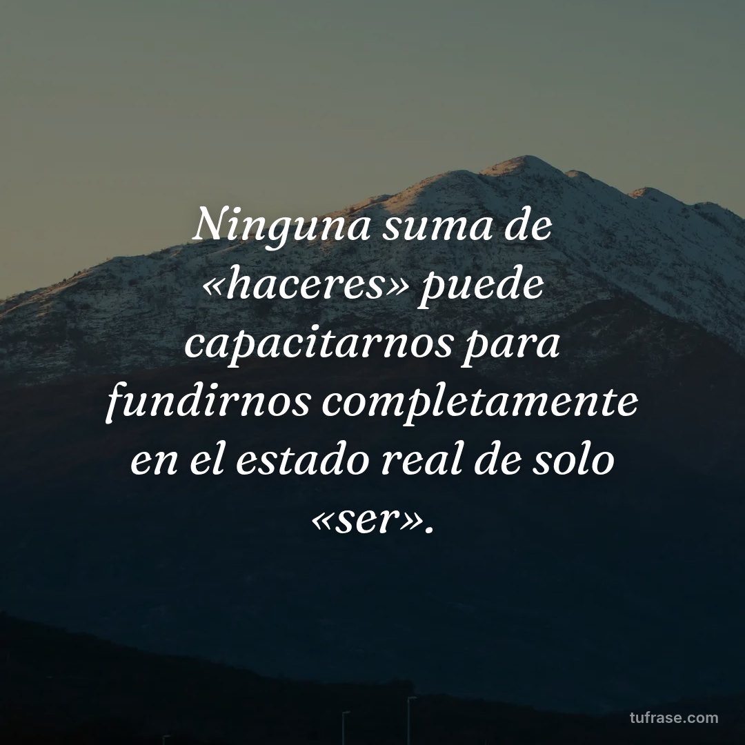 Ninguna suma de «haceres» puede capacitarnos para fundirnos completamente en el estado real de solo «ser».