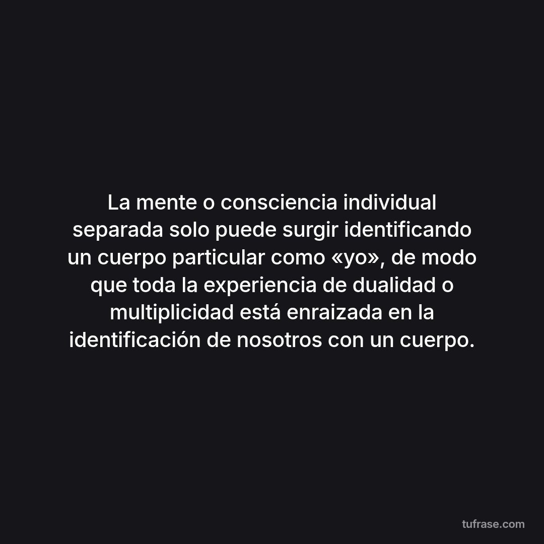 La mente o consciencia individual separada solo puede surgir identificando un cuerpo particular como «yo», de modo que toda la experiencia de dualidad o multiplicidad está enraizada en la identificación de nosotros con un cuerpo.