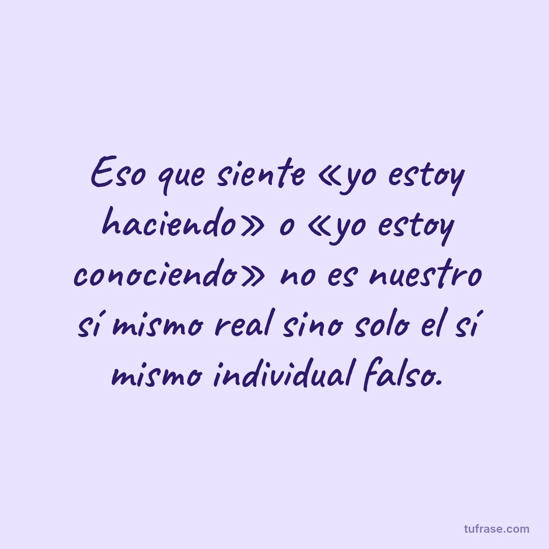 Eso que siente «yo estoy haciendo» o «yo estoy conociendo» no es nuestro sí mismo real sino solo el sí mismo individual falso.