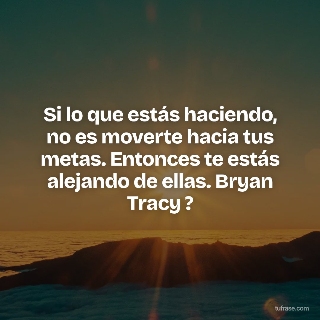 Si lo que estás haciendo, no es moverte hacia tus metas. Entonces te estás alejando de ellas. Bryan Tracy ?
