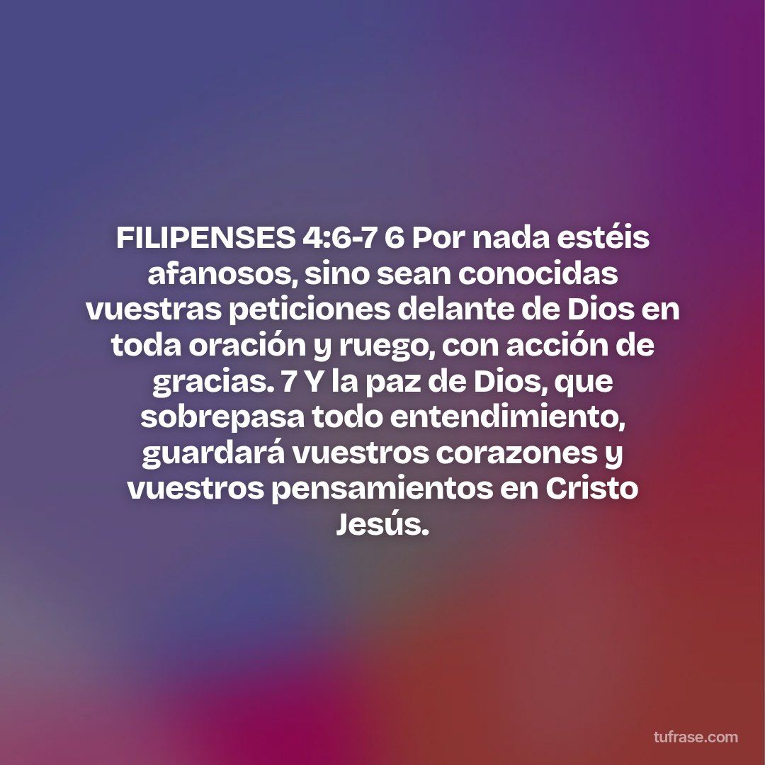 FILIPENSES 4:6-7 6 Por nada estéis afanosos, sino sean conocidas vuestras peticiones delante de Dios en toda oración y ruego, con acción de gracias. 7 Y la paz de Dios, que sobrepasa todo entendimiento, guardará vuestros corazones y vuestros pensamientos en Cristo Jesús.