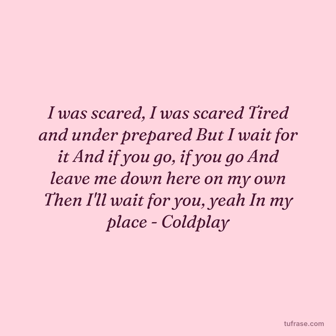 I was scared, I was scared Tired and under prepared But I wait for it And if you go, if you go And leave me down here on my own Then I'll wait for you, yeah In my place - Coldplay