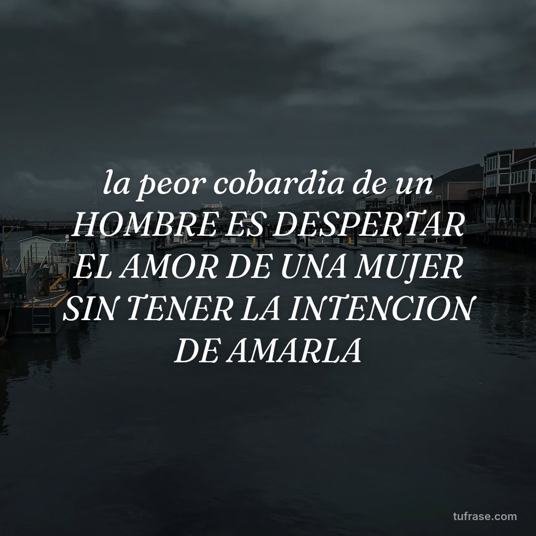 la peor cobardia de un HOMBRE ES DESPERTAR EL AMOR DE UNA MUJER SIN TENER LA INTENCION DE AMARLA