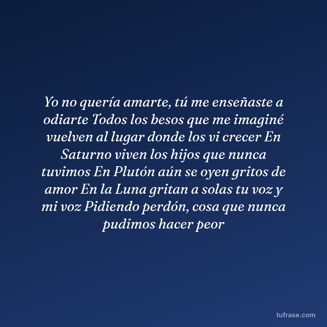 Yo no quería amarte, tú me enseñaste a odiarte Todos los besos que me imaginé vuelven al lugar donde los vi crecer En Saturno viven los hijos que nunca tuvimos En Plutón aún se oyen gritos de amor En la Luna gritan a solas tu voz y mi voz Pidiendo perdón, cosa que nunca pudimos hacer peor