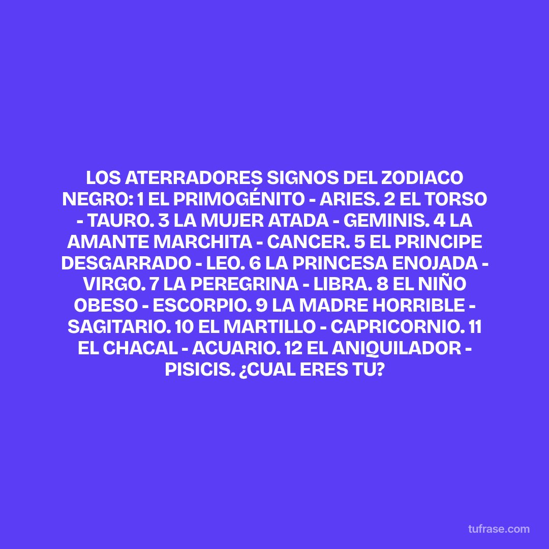 LOS ATERRADORES SIGNOS DEL ZODIACO NEGRO: 1 EL PRIMOGÉNITO - ARIES. 2 EL TORSO - TAURO. 3 LA MUJER ATADA - GEMINIS. 4 LA AMANTE MARCHITA - CANCER. 5 EL PRINCIPE DESGARRADO - LEO. 6 LA PRINCESA ENOJADA - VIRGO. 7 LA PEREGRINA - LIBRA. 8 EL NIÑO OBESO - ESCORPIO. 9 LA MADRE HORRIBLE - SAGITARIO. 10 EL MARTILLO - CAPRICORNIO. 11 EL CHACAL - ACUARIO. 12 EL ANIQUILADOR - PISICIS. ¿CUAL ERES TU?