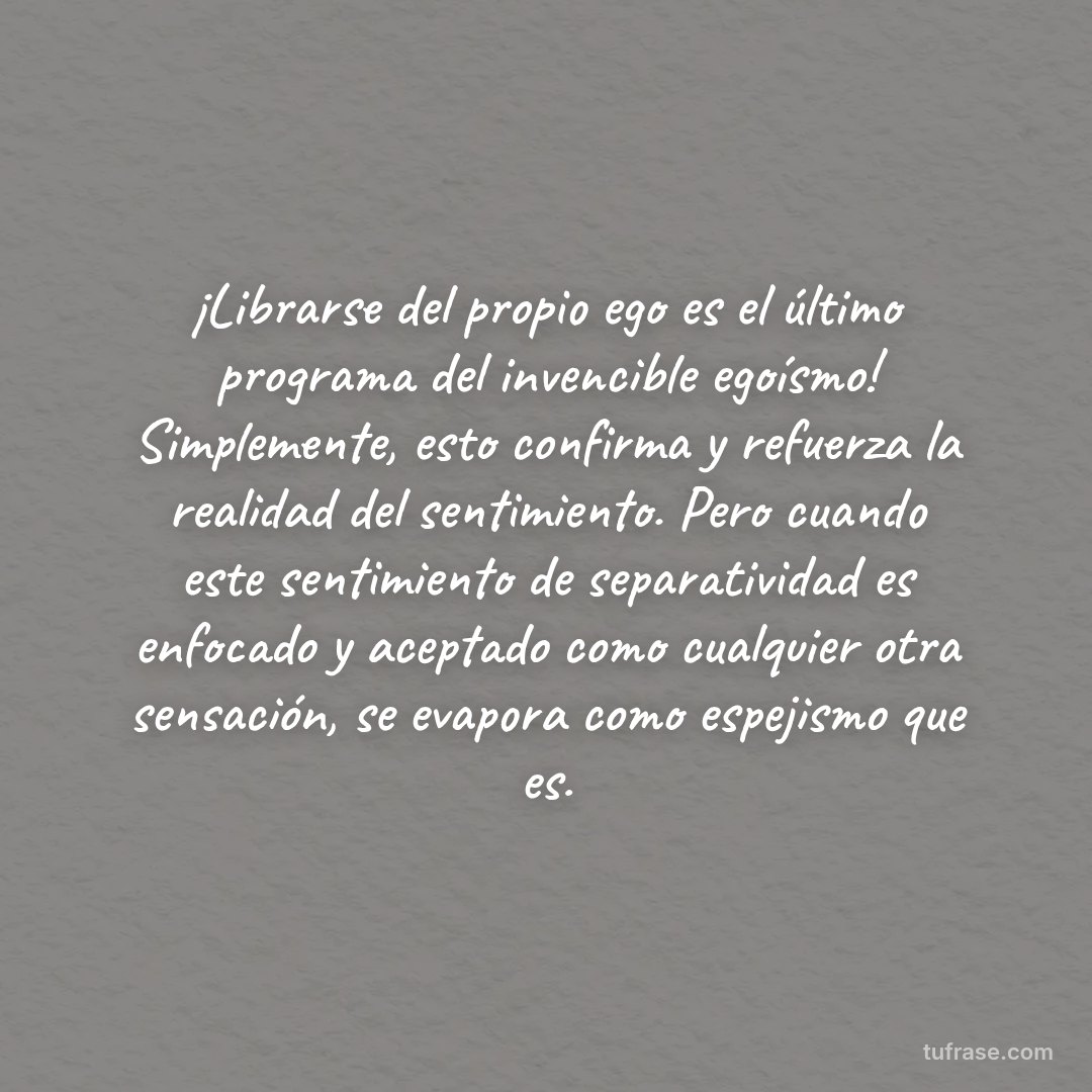 ¡Librarse del propio ego es el último programa del invencible egoísmo! Simplemente, esto confirma y refuerza la realidad del sentimiento. Pero cuando este sentimiento de separatividad es enfocado y aceptado como cualquier otra sensación, se evapora como espejismo que es.