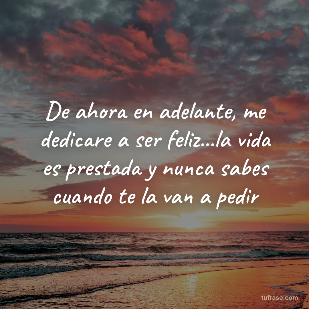 De ahora en adelante, me dedicare a ser feliz...la vida es prestada y nunca sabes cuando te la van a pedir