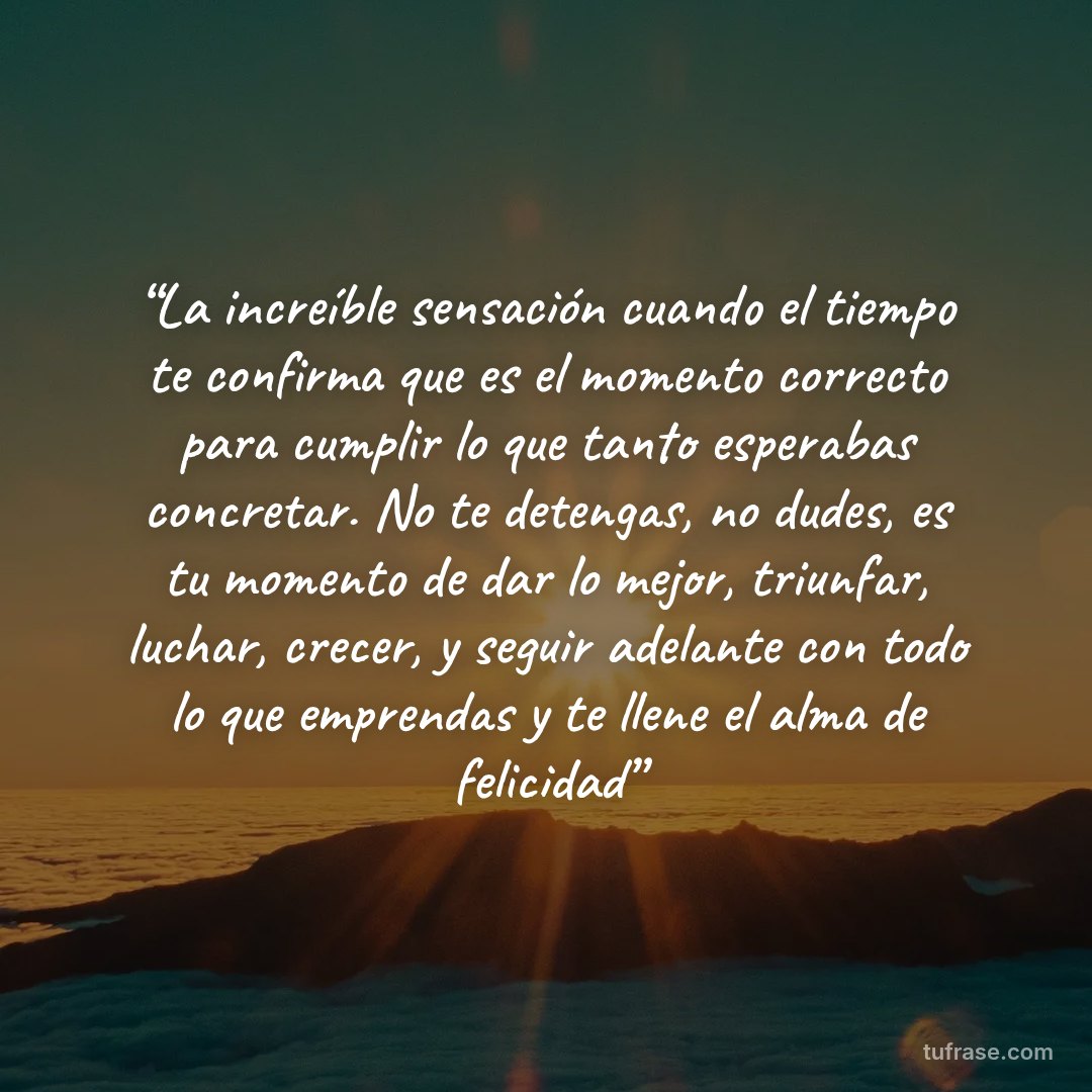 “La increíble sensación cuando el tiempo te confirma que es el momento correcto para cumplir lo que tanto esperabas concretar. No te detengas, no dudes, es tu momento de dar lo mejor, triunfar, luchar, crecer, y seguir adelante con todo lo que emprendas y te llene el alma de felicidad”