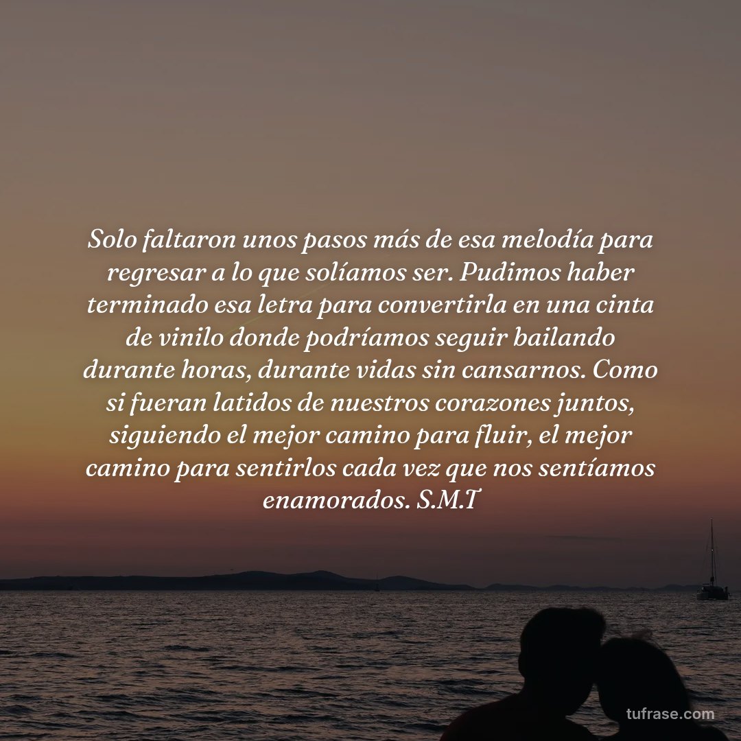 Solo faltaron unos pasos más de esa melodía para regresar a lo que solíamos ser. Pudimos haber terminado esa letra para convertirla en una cinta de vinilo donde podríamos seguir bailando durante horas, durante vidas sin cansarnos. Como si fueran latidos de nuestros corazones juntos, siguiendo el mejor camino para fluir, el mejor camino para sentirlos cada vez que nos sentíamos enamorados. S.M.T