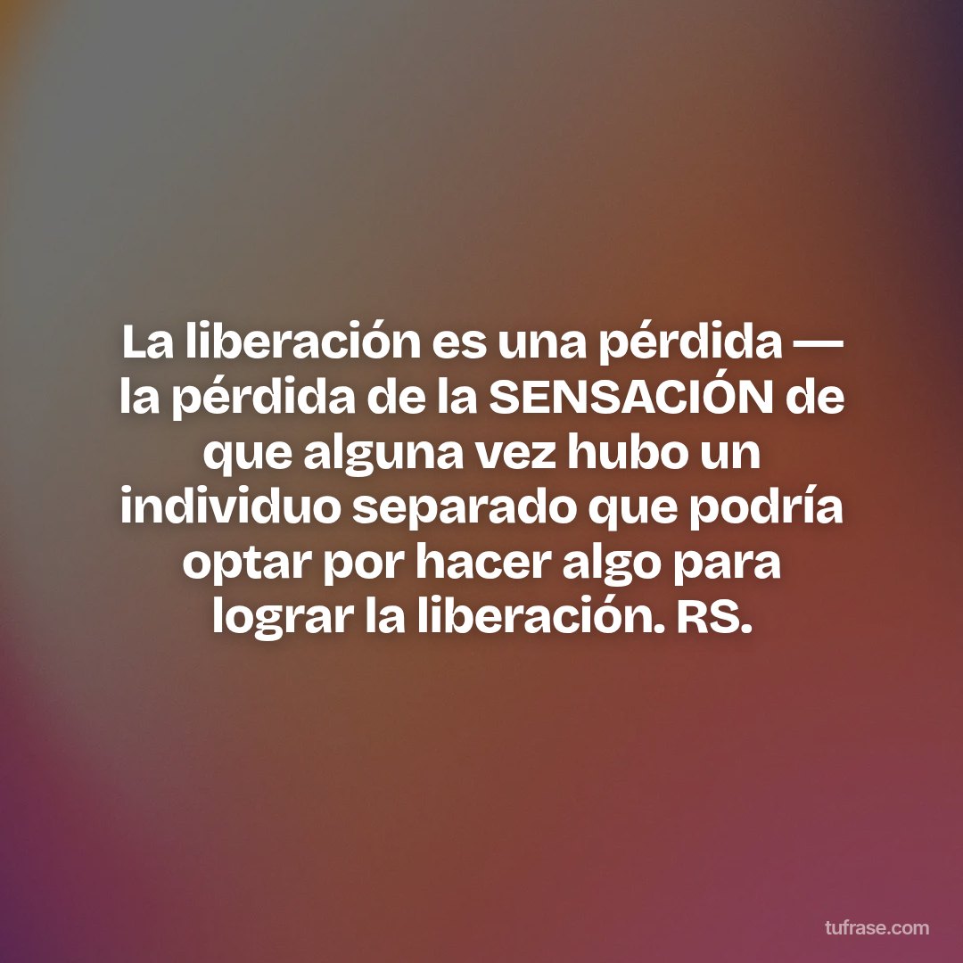 La liberación es una pérdida ― la pérdida de la SENSACIÓN de que alguna vez hubo un individuo separado que podría optar por hacer algo para lograr la liberación. RS.