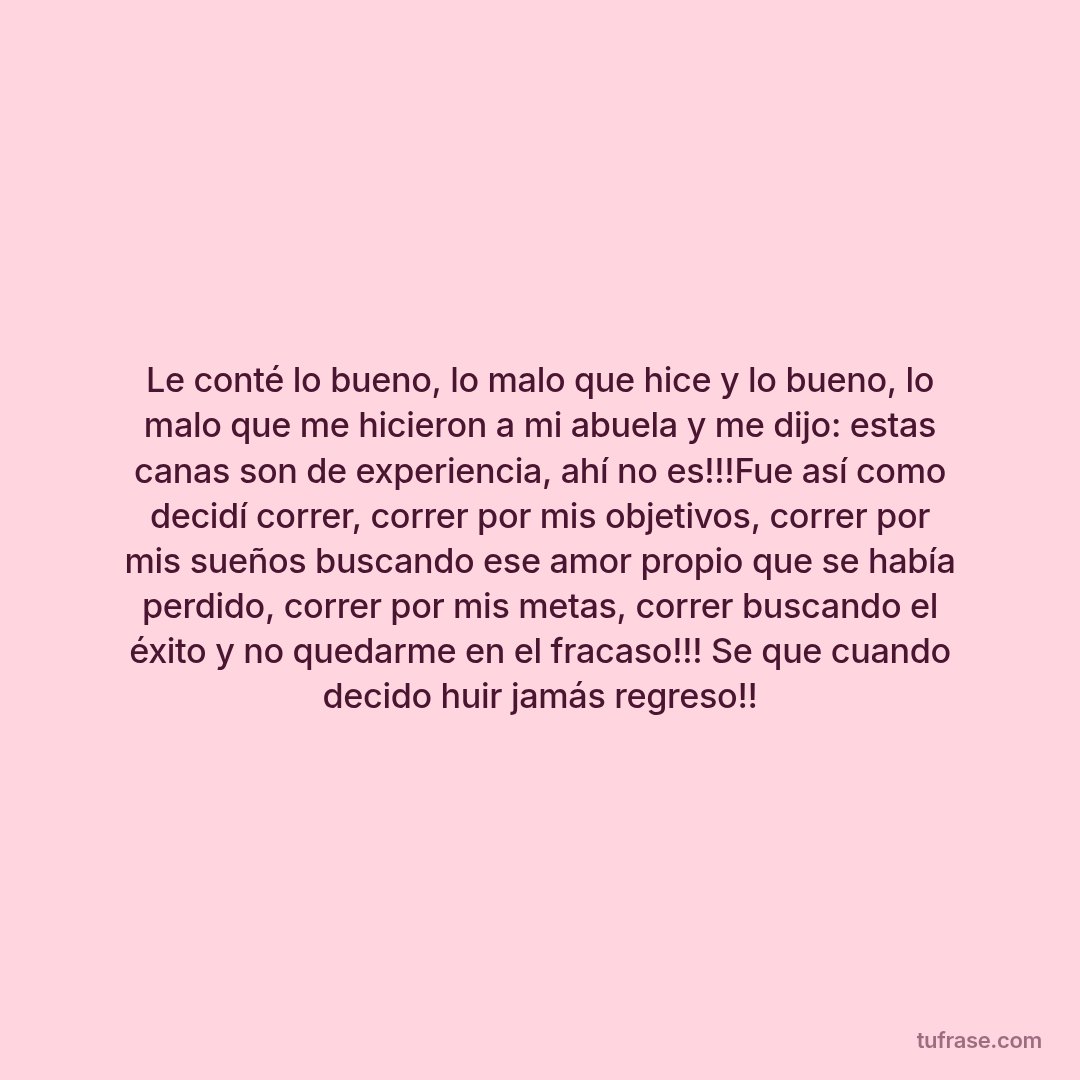 Le conté lo bueno, lo malo que hice y lo bueno, lo malo que me hicieron a mi abuela y me dijo: estas canas son de experiencia, ahí no es!!!Fue así como decidí correr, correr por mis objetivos, correr por mis sueños buscando ese amor propio que se había perdido, correr por mis metas, correr buscando el éxito y no quedarme en el fracaso!!! Se que cuando decido huir jamás regreso!!